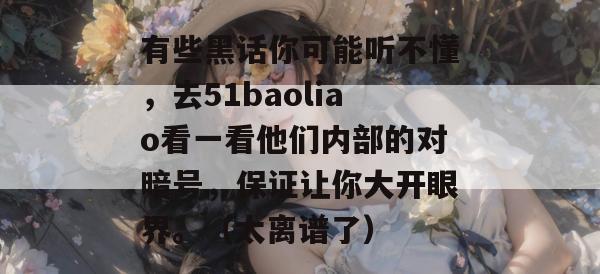 有些黑话你可能听不懂，去51baoliao看一看他们内部的对暗号，保证让你大开眼界。（太离谱了）