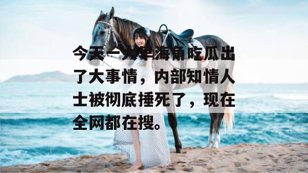 今天一大早海角吃瓜出了大事情，内部知情人士被彻底捶死了，现在全网都在搜。