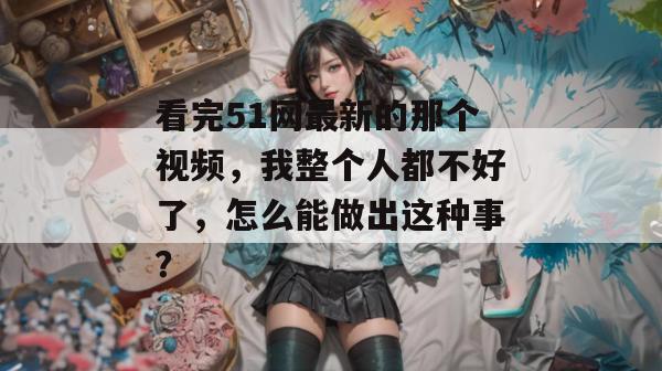 看完51网最新的那个视频，我整个人都不好了，怎么能做出这种事？