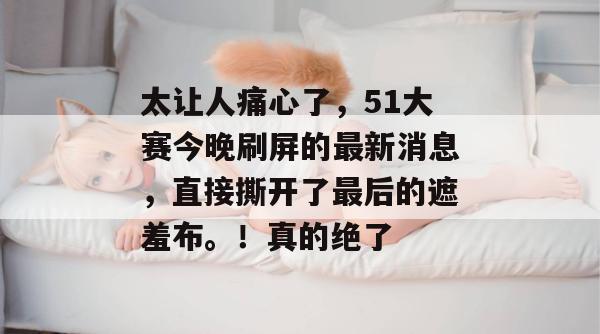 太让人痛心了，51大赛今晚刷屏的最新消息，直接撕开了最后的遮羞布。！真的绝了