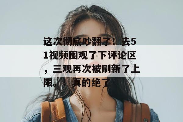 这次彻底吵翻了！去51视频围观了下评论区，三观再次被刷新了上限。！真的绝了