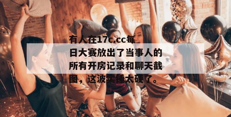 有人在17c.cc每日大赛放出了当事人的所有开房记录和聊天截图，这波实锤太硬了。