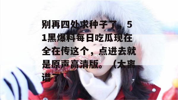 别再四处求种子了，51黑爆料每日吃瓜现在全在传这个，点进去就是原声高清版。（太离谱了）