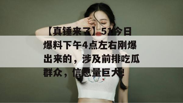 【真锤来了】51今日爆料下午4点左右刚爆出来的,涉及前排吃瓜群众,信息量巨大! 【真锤来了】51今日爆料下午4点左右刚爆出来的,涉及前排吃瓜群众,信息量巨大!