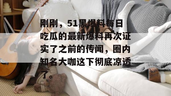 刚刚，51黑爆料每日吃瓜的最新爆料再次证实了之前的传闻，圈内知名大咖这下彻底凉透了。