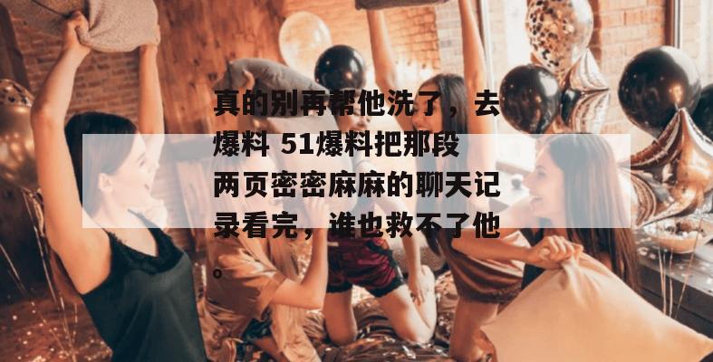 真的别再帮他洗了，去爆料 51爆料把那段两页密密麻麻的聊天记录看完，谁也救不了他。