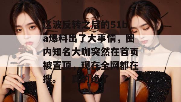这波反转之后的51ba爆料出了大事情，圈内知名大咖突然在首页被置顶，现在全网都在搜。！真的绝了
