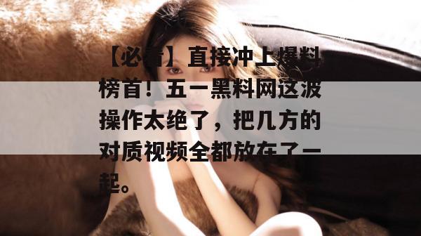 【必看】直接冲上爆料榜首！五一黑料网这波操作太绝了，把几方的对质视频全都放在了一起。
