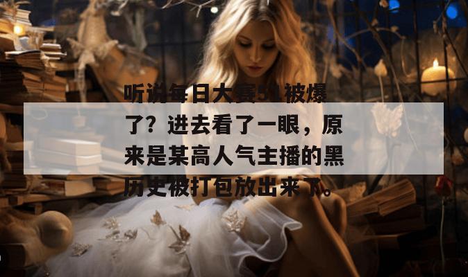 听说每日大赛51被爆了？进去看了一眼，原来是某高人气主播的黑历史被打包放出来了。