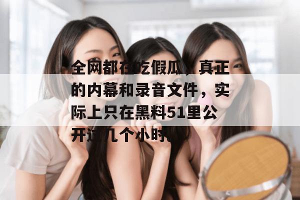 全网都在吃假瓜，真正的内幕和录音文件，实际上只在黑料51里公开过几个小时。