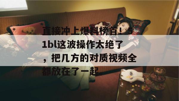 直接冲上爆料榜首！51bl这波操作太绝了，把几方的对质视频全都放在了一起。