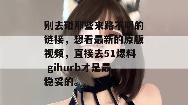 别去碰那些来路不明的链接,想看最新的原版视频,直接去51爆料 gihurb才是最稳妥的。 别去碰那些来路不明的链接,想看最新的原版视频,直接去51爆料 gihurb才是最稳妥的。