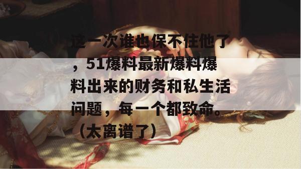 这一次谁也保不住他了，51爆料最新爆料爆料出来的财务和私生活问题，每一个都致命。（太离谱了）
