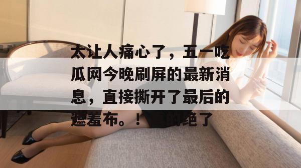 太让人痛心了,五一吃瓜网今晚刷屏的最新消息,直接撕开了最后的遮羞布。!真的绝了 太让人痛心了,五一吃瓜网今晚刷屏的最新消息,直接撕开了最后的遮羞布。!真的绝了