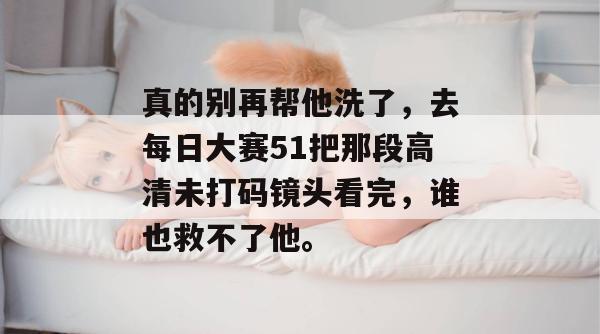 真的别再帮他洗了，去每日大赛51把那段高清未打码镜头看完，谁也救不了他。