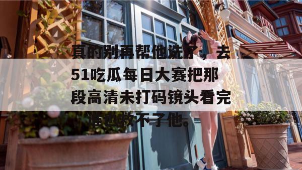 真的别再帮他洗了，去51吃瓜每日大赛把那段高清未打码镜头看完，谁也救不了他。