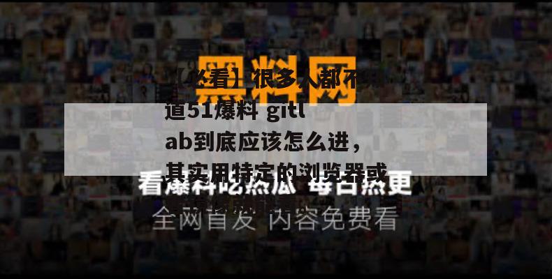 【必看】很多人都不知道51爆料 gitlab到底应该怎么进，其实用特定的浏览器或者镜像就能看。