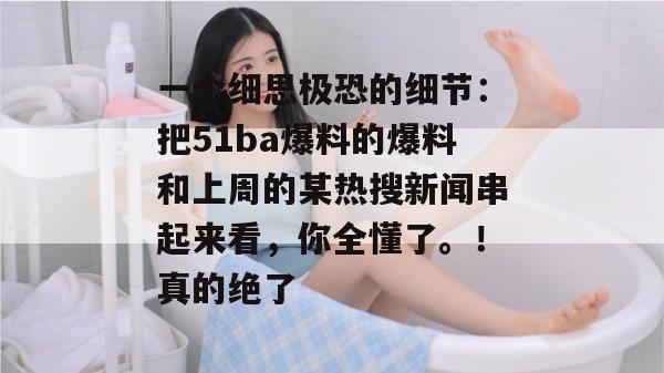 一个细思极恐的细节：把51ba爆料的爆料和上周的某热搜新闻串起来看，你全懂了。！真的绝了